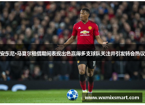 安东尼·马夏尔租借期间表现出色赢得多支球队关注并引发转会热议