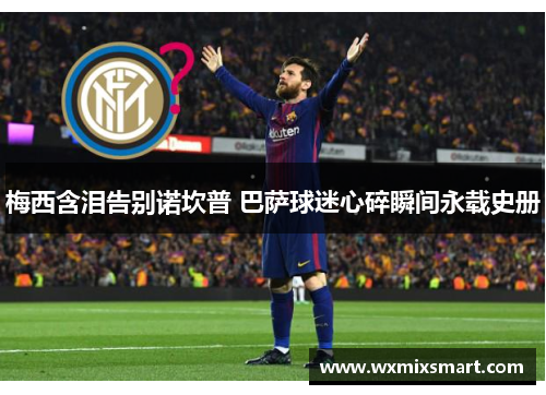 梅西含泪告别诺坎普 巴萨球迷心碎瞬间永载史册