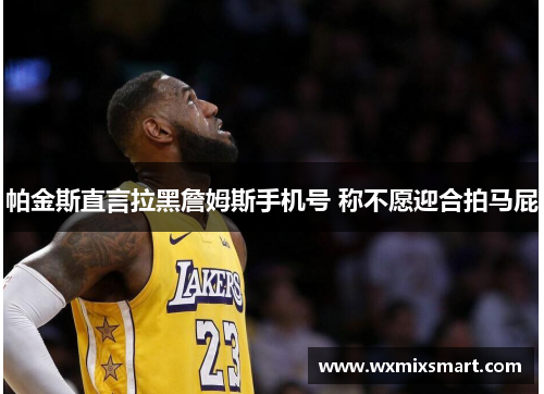 帕金斯直言拉黑詹姆斯手机号 称不愿迎合拍马屁 帕金斯直言拉黑詹姆斯手机号 称不愿迎合拍马屁